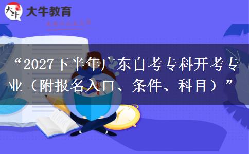 “2027下半年广东自考专科开考专业（附报名入口、条件、科目）”