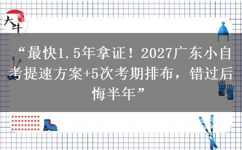 “最快1.5年拿证！2027广东小自考提速方案+5次考期排布，错过后悔半年” 