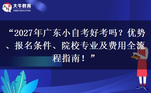 “2027年广东小自考好考吗？优势、报名条件、院校专业及费用全流程指南！”