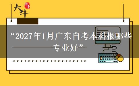 “2027年1月广东自考本科报哪些专业好”