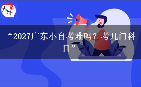 “2027广东小自考难吗？考几门科目”