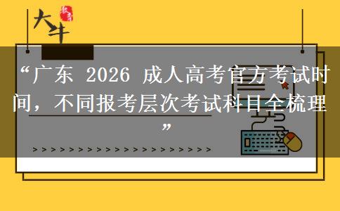 “广东 2026 成人高考官方考试时间，不同报考层次考试科目全梳理”