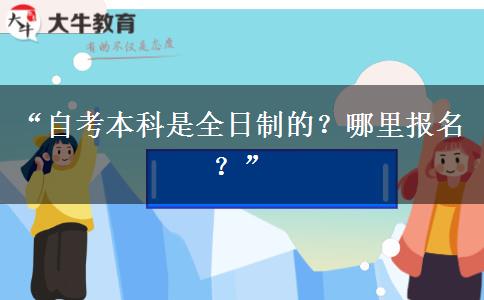 “自考本科是全日制的?哪里报名?” “自考本科是全日制的?哪里报名?”