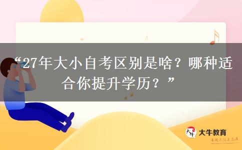 “27年大小自考区别是啥？哪种适合你提升学历？”