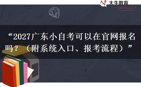 “2027广东小自考可以在官网报名吗？（附系统入口、报考流程）”