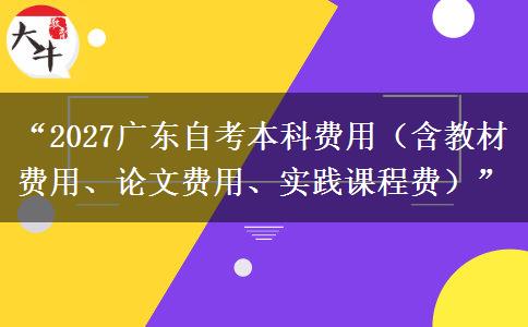 “2027广东自考本科费用（含教材费用、论文费用、实践课程费）”