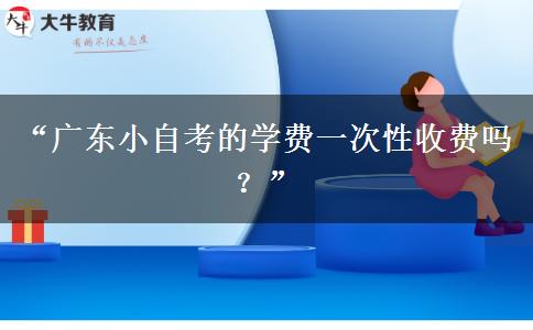 “广东小自考的学费一次性收费吗？”