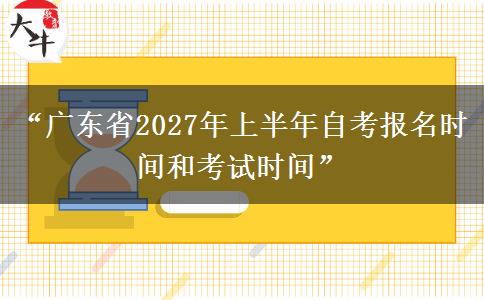 “广东省2027年上半年自考报名时间和考试时间”