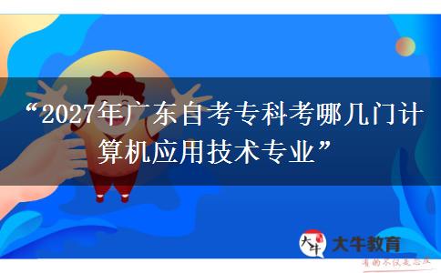 “2027年广东自考专科考哪几门计算机应用技术专业”