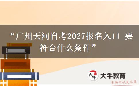 “广州天河自考2027报名入口 要符合什么条件”