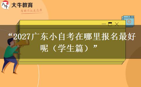 “2027广东小自考在哪里报名最好呢（学生篇）”