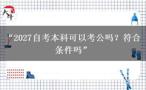 “2027自考本科可以考公吗?符合条件吗” “2027自考本科可以考公吗?符合条件吗”
