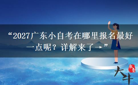 “2027广东小自考在哪里报名最好一点呢？详解来了→”