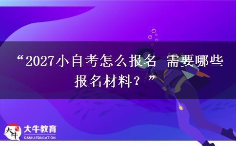 “2027小自考怎么报名 需要哪些报名材料？”