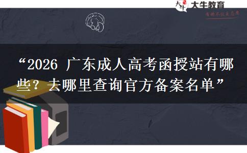 “2026 广东成人高考函授站有哪些？去哪里查询官方备案名单”