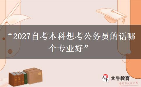 “2027自考本科想考公务员的话哪个专业好”