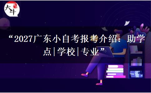 “2027广东小自考报考介绍：助学点|学校|专业”