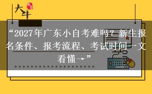 “2027年广东小自考难吗？新生报名条件、报考流程、考试时间一文看懂→”