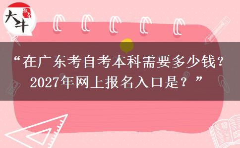 “在广东考自考本科需要多少钱？2027年网上报名入口是？”