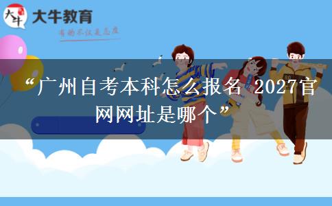 “广州自考本科怎么报名 2027官网网址是哪个”