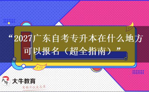 “2027广东自考专升本在什么地方可以报名（超全指南）”
