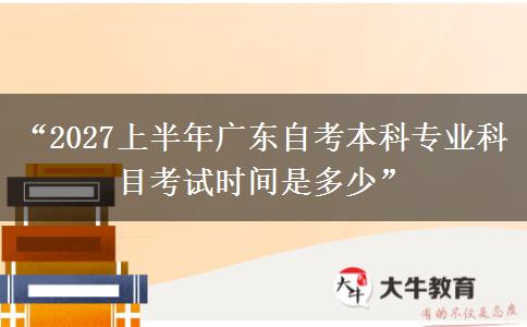 “2027上半年广东自考本科专业科目考试时间是多少”