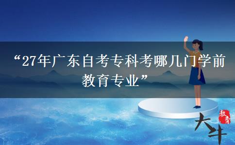 “27年广东自考专科考哪几门学前教育专业” “27年广东自考专科考哪几门学前教育专业”