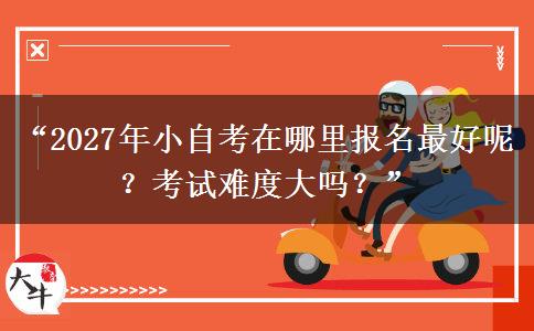“2027年小自考在哪里报名最好呢？考试难度大吗？”