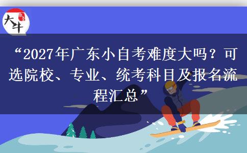 “2027年广东小自考难度大吗？可选院校、专业、统考科目及报名流程汇总”