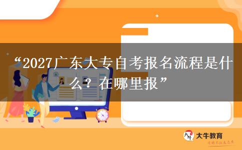 “2027广东大专自考报名流程是什么？在哪里报”