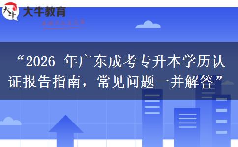 “2026 年广东成考专升本学历认证报告指南，常见问题一并解答”