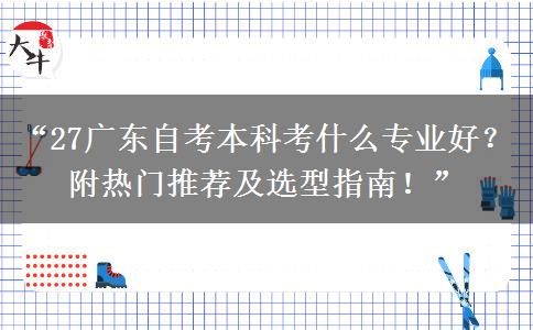 “27广东自考本科考什么专业好？附热门推荐及选型指南！”