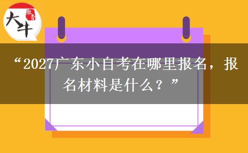 “2027广东小自考在哪里报名，报名材料是什么？”