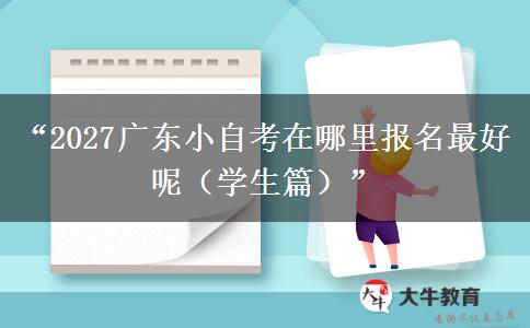“2027广东小自考在哪里报名最好呢（学生篇）”