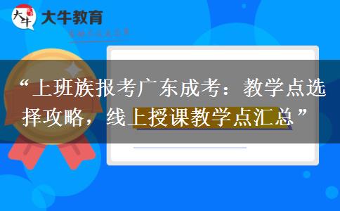 “上班族报考广东成考：教学点选择攻略，线上授课教学点汇总”
