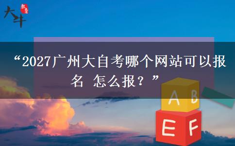 “2027广州大自考哪个网站可以报名 怎么报？”