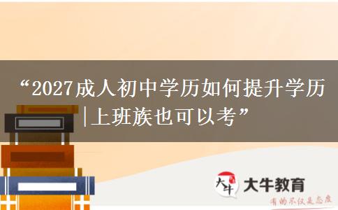“2027成人初中学历如何提升学历|上班族也可以考”