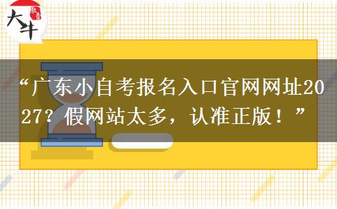 “广东小自考报名入口官网网址2027？假网站太多，认准正版！”