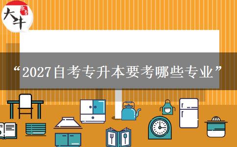 “2027自考专升本要考哪些专业”