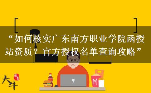 “如何核实广东南方职业学院函授站资质？官方授权名单查询攻略”