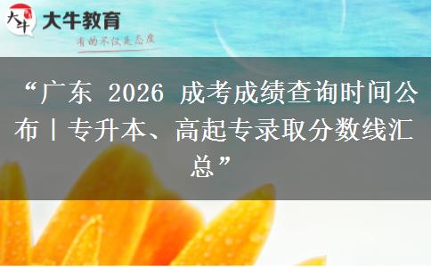 “广东 2026 成考成绩查询时间公布｜专升本、高起专录取分数线汇总”