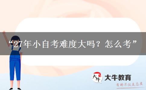 “27年小自考难度大吗?怎么考” “27年小自考难度大吗?怎么考”