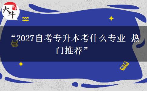 “2027自考专升本考什么专业 热门推荐”