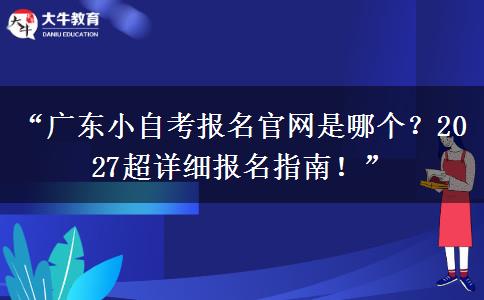 “广东小自考报名官网是哪个？2027超详细报名指南！”