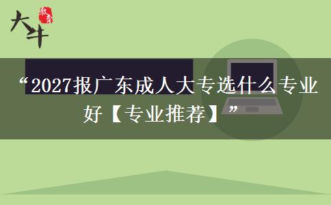 “2027报广东成人大专选什么专业好【专业推荐】”
