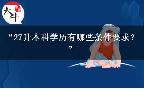 “27升本科学历有哪些条件要求?” “27升本科学历有哪些条件要求?”